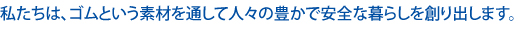 私たちは、ゴムという素材を通して人々の豊かで安全な暮らしを創り出します。
