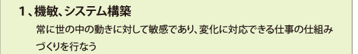 １、機敏、システム構築
　　常に世の中の動きに対して敏感であり、変化に対応できる仕事の仕組み
　　づくりを行なう