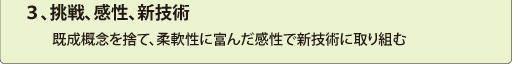 ３、挑戦、感性、新技術
　　既成概念を捨て、柔軟性に富んだ感性で新技術に取り組む