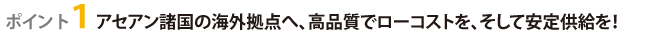 ポイント１アセアン諸国の海外拠点へ、高品質でローコストを、そして安定供給を！