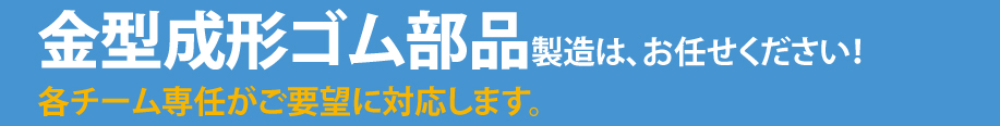 金型成形ゴム部品製造は、お任せください！各チーム専任がご要望に対応します。