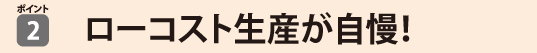 ローコスト生産が自慢！