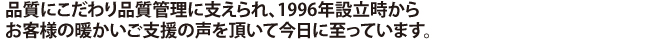 品質にこだわり品質管理に支えられ、1996年設立時から
お客様の暖かいご支援の声を頂いて今日に至っています。