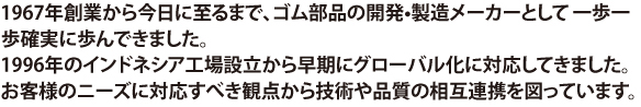 1967年創業から今日に至るまで、ゴム部品の開発•製造メーカーとして一歩一歩確実に歩んできました。
1996年のインドネシア工場設立から早期にグローバル化に対応してきました。
お客様のニーズに対応すべき観点から技術や品質の相互連携を図っています。