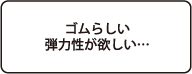 ゴムらしい弾力性が欲しい