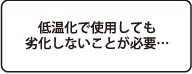 低温化で使用しても劣化しないことが必要
