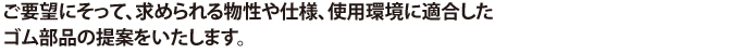 ご要望にそって、求められる物性や仕様、使用環境に適合したゴム部品の提案をいたします。